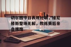 切尔西今日表现抢眼，维尼修斯整场无解，教练赛后亲自拥抱的简单介绍