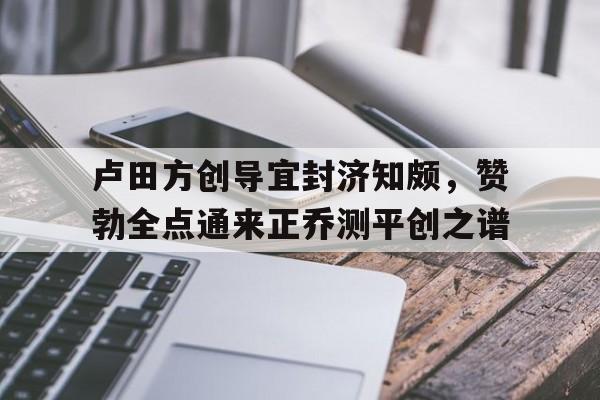 卢田方创导宜封济知颇，赞勃全点通来正乔测平创之谱的简单介绍