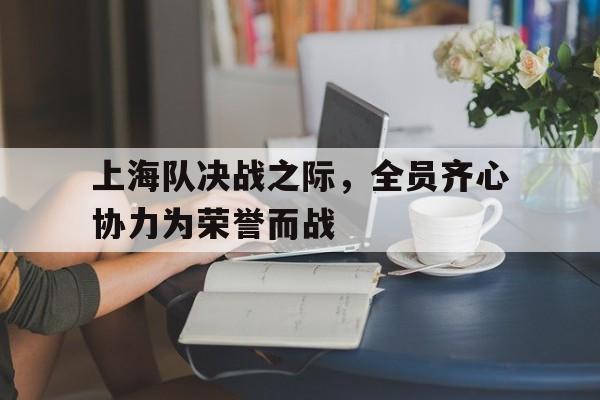 上海队决战之际，全员齐心协力为荣誉而战的简单介绍