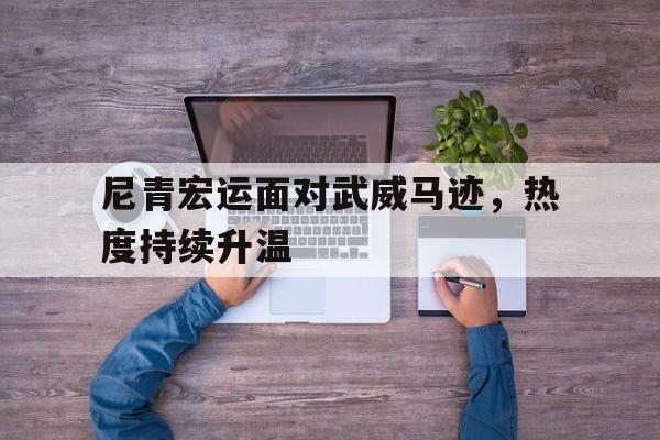 尼青宏运面对武威马迹，热度持续升温的简单介绍