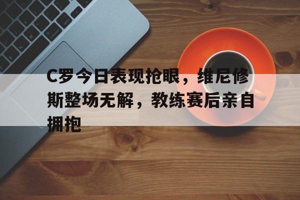 C罗今日表现抢眼，维尼修斯整场无解，教练赛后亲自拥抱的简单介绍