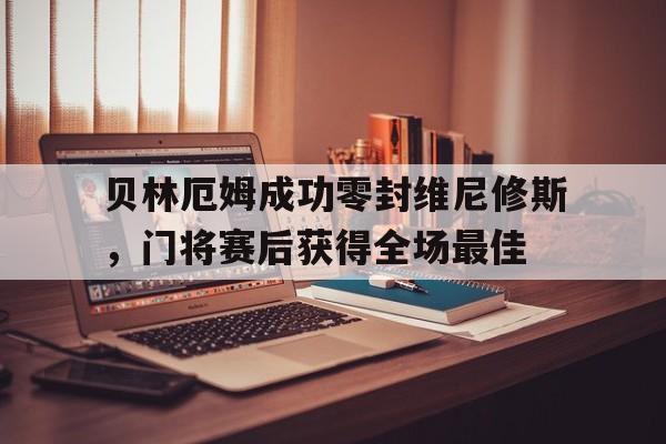 关于贝林厄姆成功零封维尼修斯，门将赛后获得全场最佳的信息