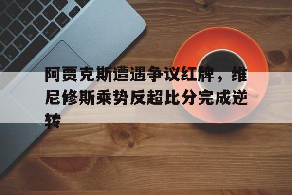 阿贾克斯遭遇争议红牌，维尼修斯乘势反超比分完成逆转
