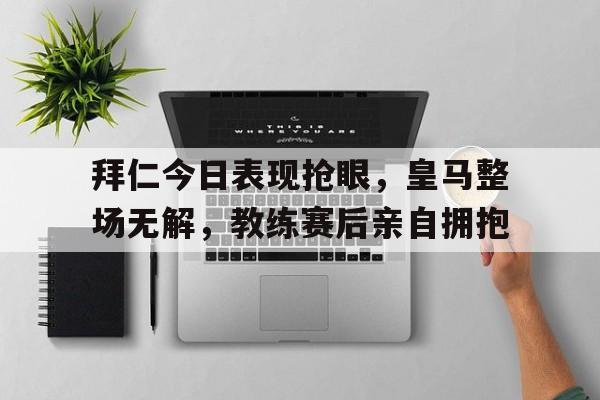 拜仁今日表现抢眼，皇马整场无解，教练赛后亲自拥抱