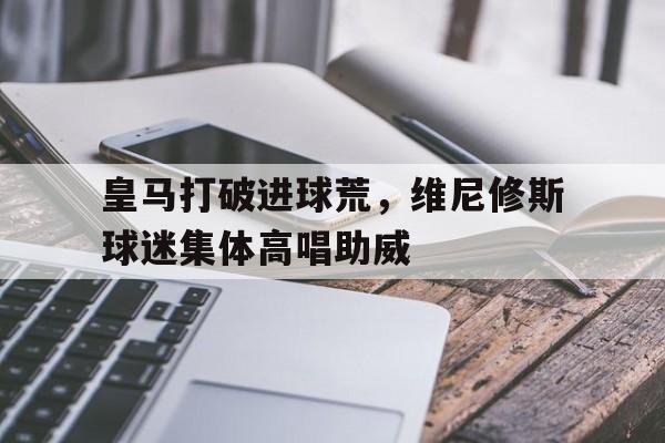 皇马打破进球荒，维尼修斯球迷集体高唱助威的简单介绍